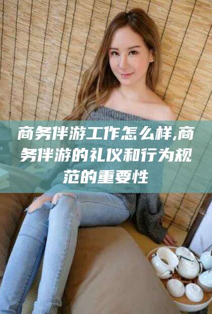 莱州商务伴游工作怎么样,商务伴游的礼仪和行为规范的重要性