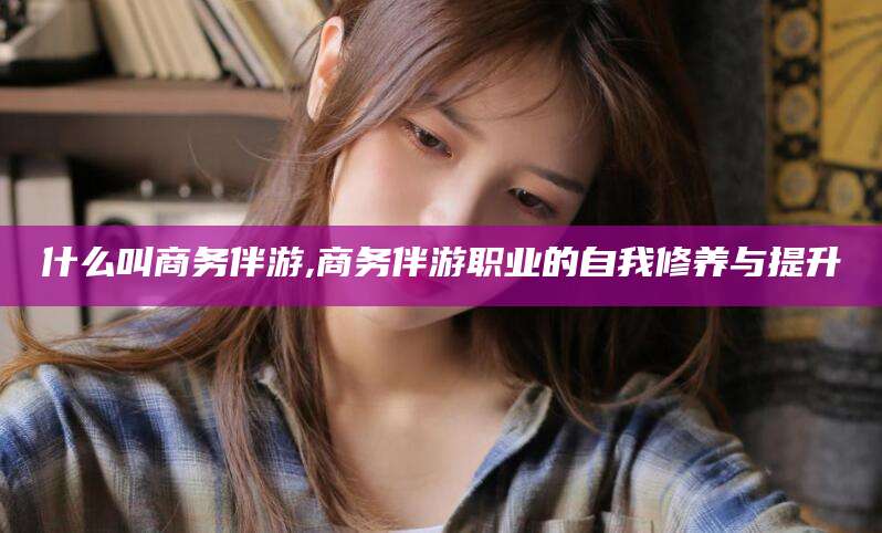 莱州什么叫商务伴游,商务伴游职业的自我修养与提升