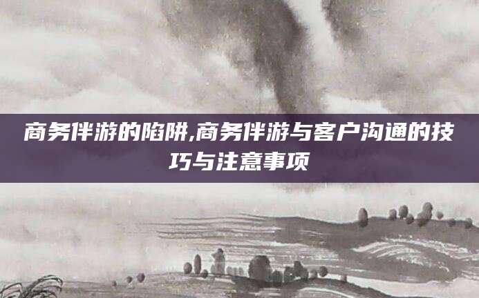 莱州商务伴游的陷阱,商务伴游与客户沟通的技巧与注意事项