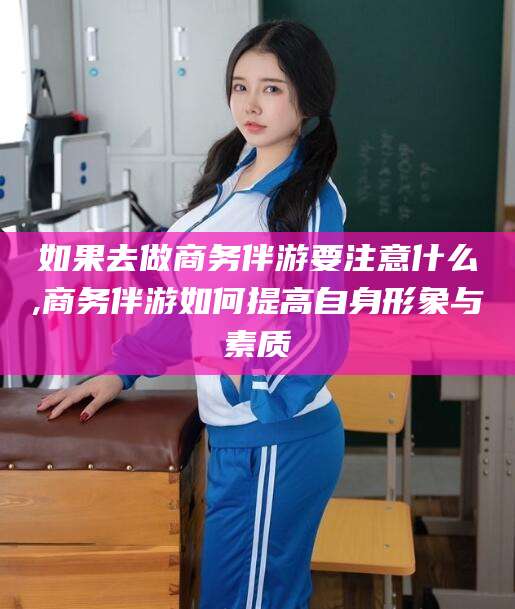 莱州如果去做商务伴游要注意什么,商务伴游如何提高自身形象与素质