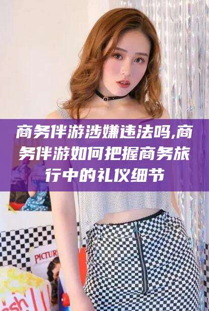 莱州商务伴游涉嫌违法吗,商务伴游如何把握商务旅行中的礼仪细节