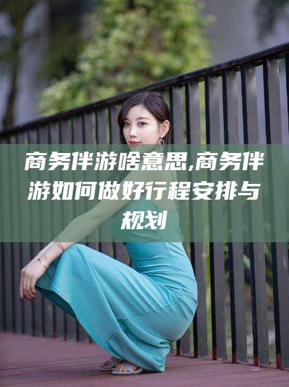 莱州商务伴游啥意思,商务伴游如何做好行程安排与规划