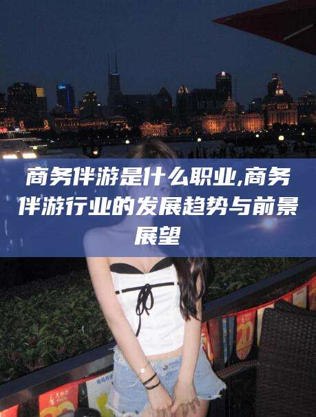 莱州商务伴游是什么职业,商务伴游行业的发展趋势与前景展望