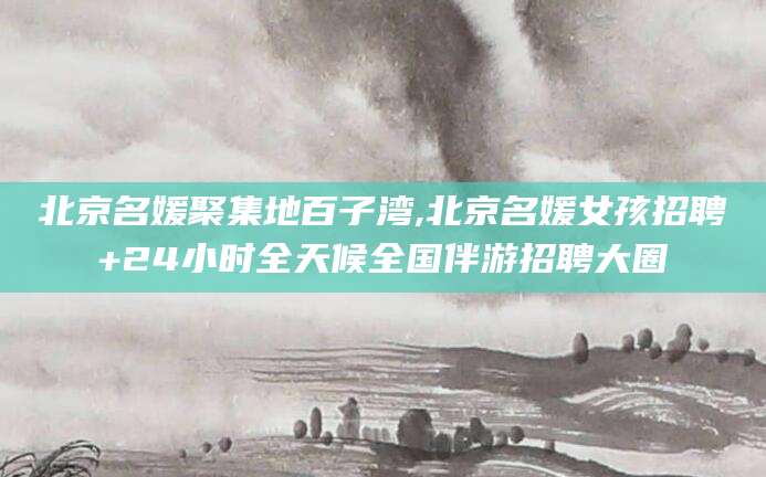 莱州北京名媛聚集地百子湾,北京名媛女孩招聘+24小时全天候全国伴游招聘大圈