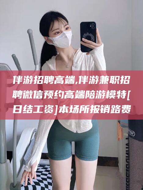 莱州伴游招聘高端,伴游兼职招聘微信预约高端陪游模特[日结工资]本场所报销路费