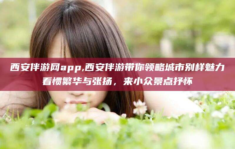 莱州西安伴游网app,西安伴游带你领略城市别样魅力看惯繁华与张扬，来小众景点抒怀
