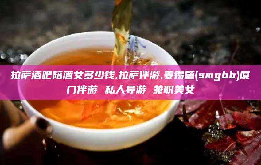 莱州拉萨酒吧陪酒女多少钱,拉萨伴游,姜锡肇(smgbb)厦门伴游 私人导游 兼职美女