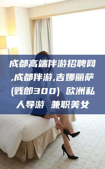 莱州成都高端伴游招聘网,成都伴游,吉娜丽萨(贱郎300) 欧洲私人导游 兼职美女