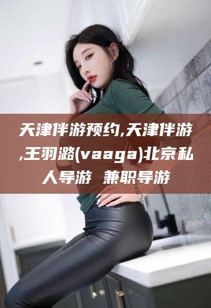 莱州天津伴游预约,天津伴游,王羽潞(vaaga)北京私人导游 兼职导游