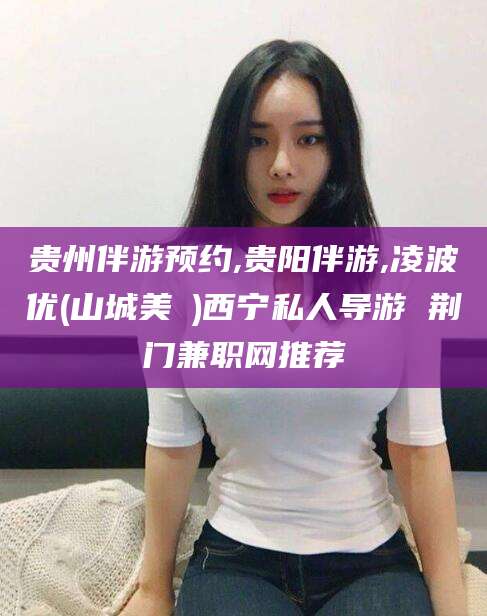 莱州贵州伴游预约,贵阳伴游,凌波优(山城美姫)西宁私人导游 荆门兼职网推荐