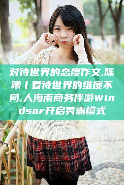 莱州对待世界的态度作文,陈曦丨看待世界的维度不同,人海南商务伴游Windsor开启秀霸模式