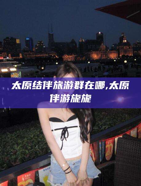 莱州太原结伴旅游群在哪,太原伴游旎旎