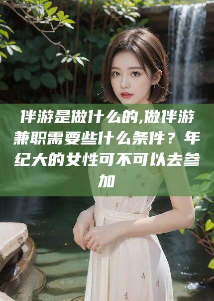 莱州伴游是做什么的,做伴游兼职需要些什么条件？年纪大的女性可不可以去参加
