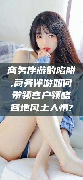 莱州商务伴游的陷阱,商务伴游如何带领客户领略各地风土人情?