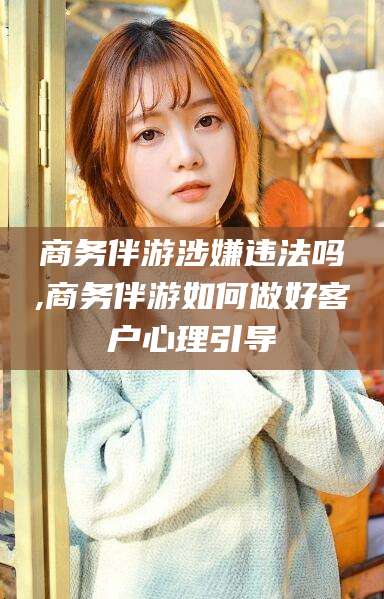 莱州商务伴游涉嫌违法吗,商务伴游如何做好客户心理引导