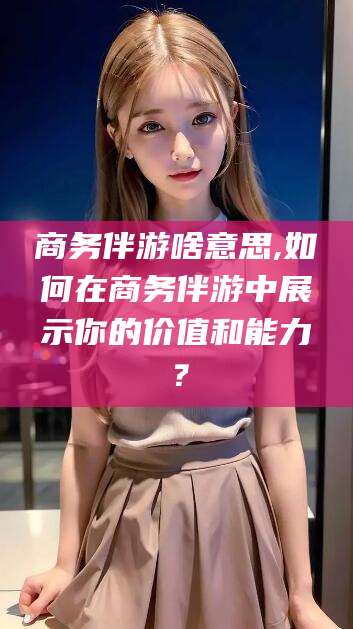莱州商务伴游啥意思,如何在商务伴游中展示你的价值和能力？