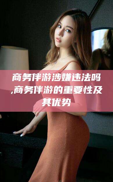 莱州商务伴游涉嫌违法吗,商务伴游的重要性及其优势