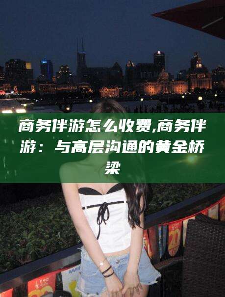 莱州商务伴游怎么收费,商务伴游：与高层沟通的黄金桥梁