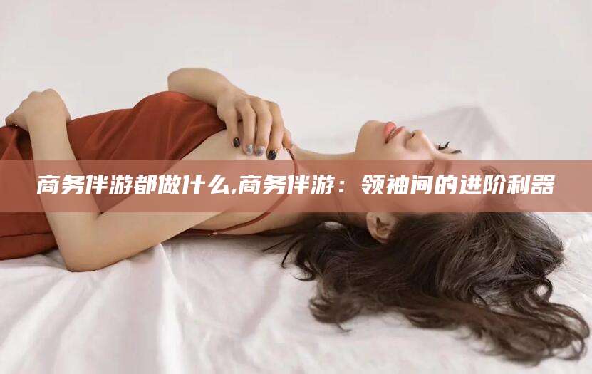 莱州商务伴游都做什么,商务伴游：领袖间的进阶利器