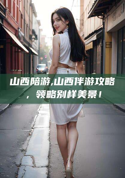 莱州山西陪游,山西伴游攻略，领略别样美景！