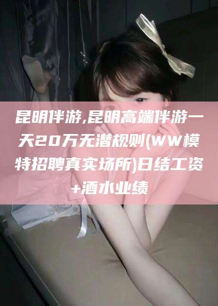 莱州昆明伴游,昆明高端伴游一天20万无潜规则(WW模特招聘真实场所)日结工资+酒水业绩