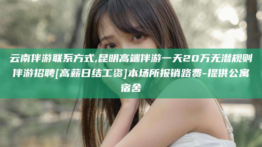 莱州云南伴游联系方式,昆明高端伴游一天20万无潜规则伴游招聘[高薪日结工资]本场所报销路费-提供公寓宿舍