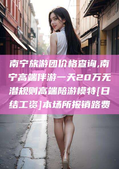 莱州南宁旅游团价格查询,南宁高端伴游一天20万无潜规则高端陪游模特[日结工资]本场所报销路费