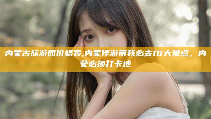莱州内蒙古旅游团价格表,内蒙伴游带我必去10大景点，内蒙必须打卡地