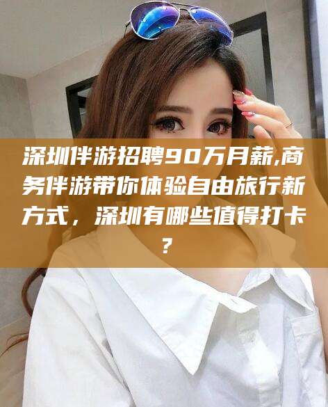莱州深圳伴游招聘90万月薪,商务伴游带你体验自由旅行新方式，深圳有哪些值得打卡？