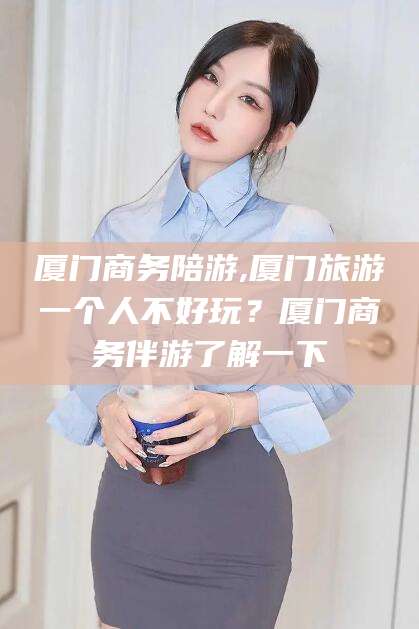 莱州厦门商务陪游,厦门旅游一个人不好玩？厦门商务伴游了解一下