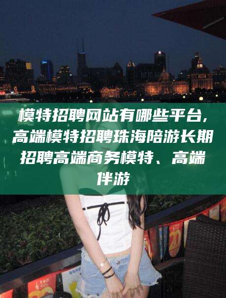 莱州模特招聘网站有哪些平台,高端模特招聘珠海陪游长期招聘高端商务模特、高端伴游