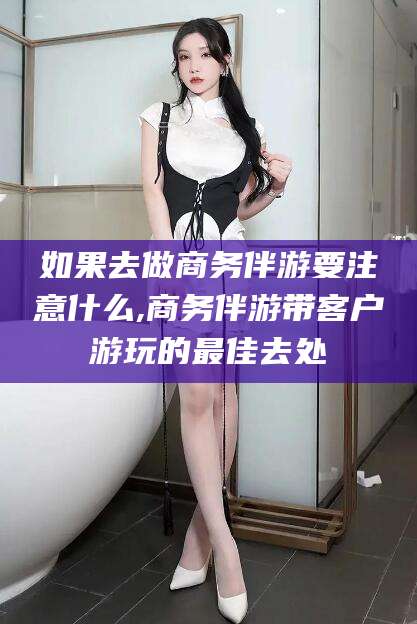 莱州如果去做商务伴游要注意什么,商务伴游带客户游玩的最佳去处