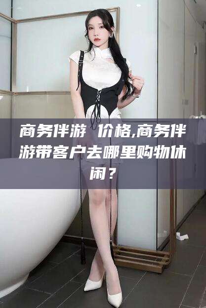莱州商务伴游 价格,商务伴游带客户去哪里购物休闲？