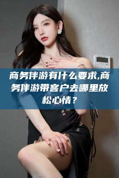 莱州商务伴游有什么要求,商务伴游带客户去哪里放松心情？