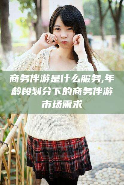 莱州商务伴游是什么服务,年龄段划分下的商务伴游市场需求