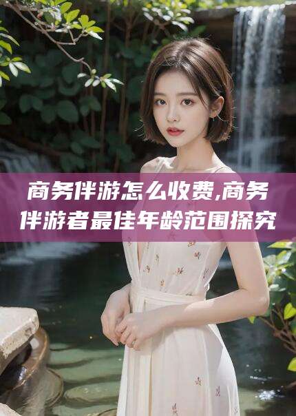 莱州商务伴游怎么收费,商务伴游者最佳年龄范围探究
