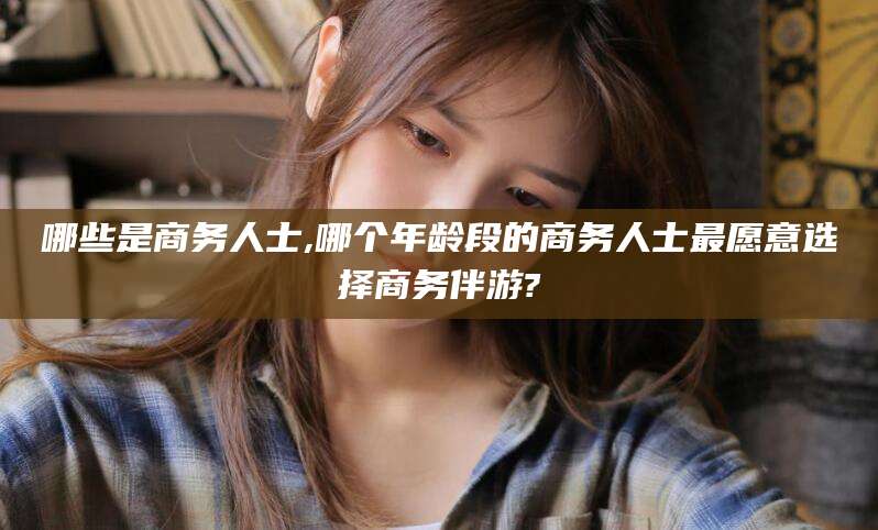 莱州哪些是商务人士,哪个年龄段的商务人士最愿意选择商务伴游?