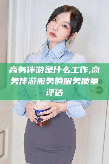 莱州商务伴游是什么工作,商务伴游服务的服务质量评估